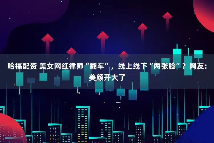 哈福配资 美女网红律师“翻车”，线上线下“两张脸”？网友：美颜开大了