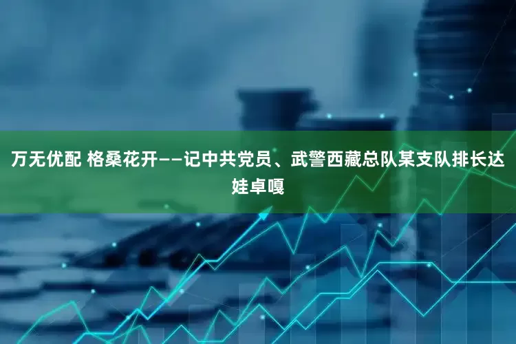 万无优配 格桑花开——记中共党员、武警西藏总队某支队排长达娃卓嘎