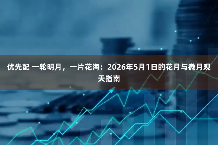 优先配 一轮明月，一片花海：2026年5月1日的花月与微月观天指南